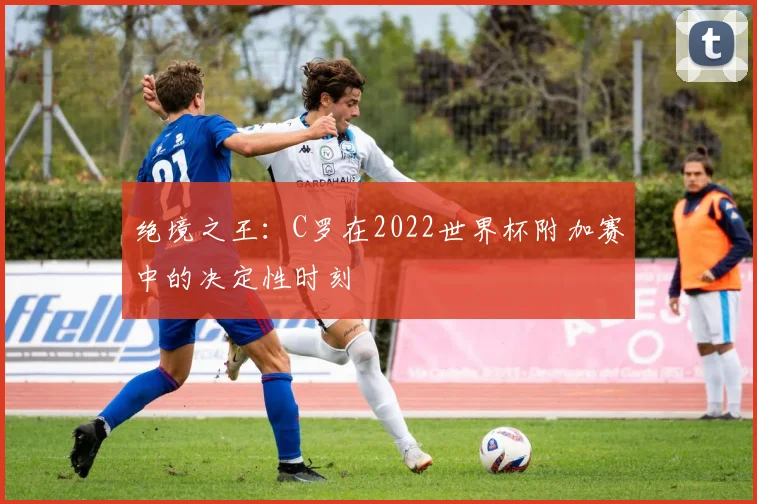 绝境之王：C罗在2022世界杯附加赛中的决定性时刻