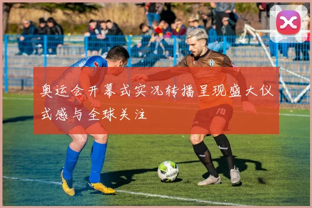 奥运会开幕式实况转播呈现盛大仪式感与全球关注