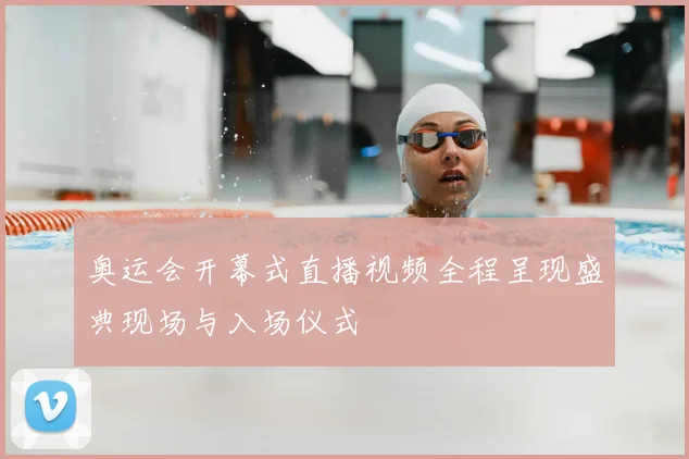 奥运会开幕式直播视频全程呈现盛典现场与入场仪式