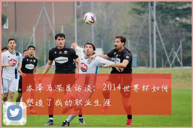本泽马深度访谈：2014世界杯如何塑造了我的职业生涯