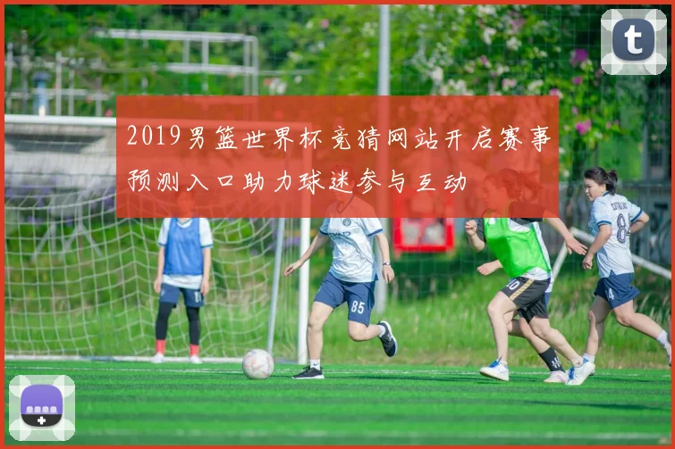2019男篮世界杯竞猜网站开启赛事预测入口助力球迷参与互动