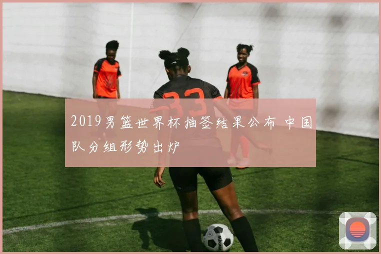 2019男篮世界杯抽签结果公布 中国队分组形势出炉