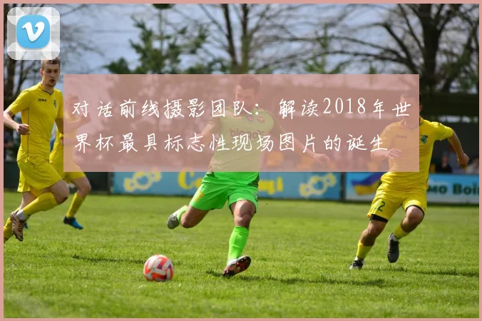 对话前线摄影团队：解读2018年世界杯最具标志性现场图片的诞生