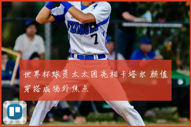 世界杯球员太太团亮相卡塔尔 颜值穿搭成场外焦点