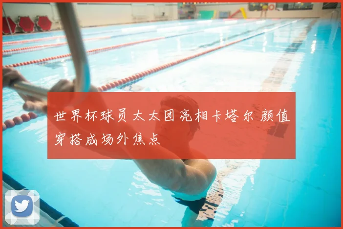 世界杯球员太太团亮相卡塔尔 颜值穿搭成场外焦点
