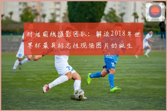 对话前线摄影团队：解读2018年世界杯最具标志性现场图片的诞生