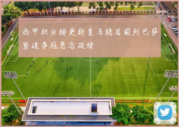 西甲积分榜更新皇马稳居前列巴萨紧追争冠悬念延续