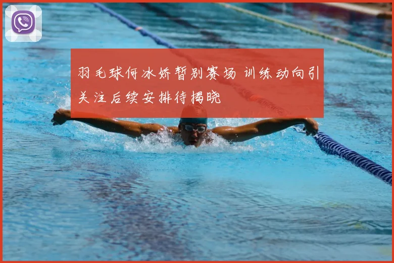 羽毛球何冰娇暂别赛场 训练动向引关注后续安排待揭晓