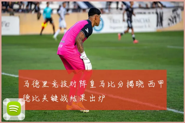 马德里竞技对阵皇马比分揭晓 西甲德比关键战结果出炉