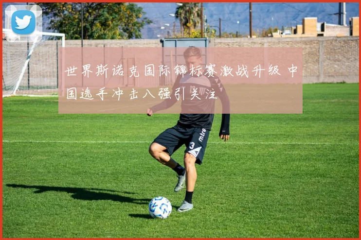 世界斯诺克国际锦标赛激战升级 中国选手冲击八强引关注